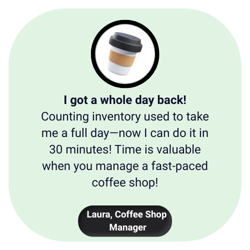 I got a whole day back! Counting inventory used to take me a full day—now I can do it in 30 minutes! Time is valuable when you manage a fast-paced coffee shop! I got a whole day back! Counting inventory used to take me a full day—now I can do it in 30 minutes! Time is valuable when you manage a fast-paced coffee shop!